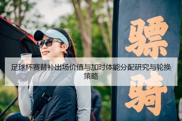足球杯赛替补出场价值与加时体能分配研究与轮换策略